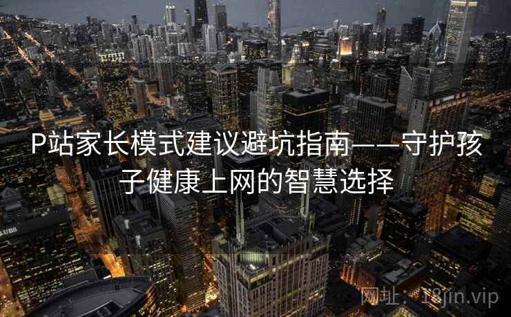 P站家长模式建议避坑指南——守护孩子健康上网的智慧选择