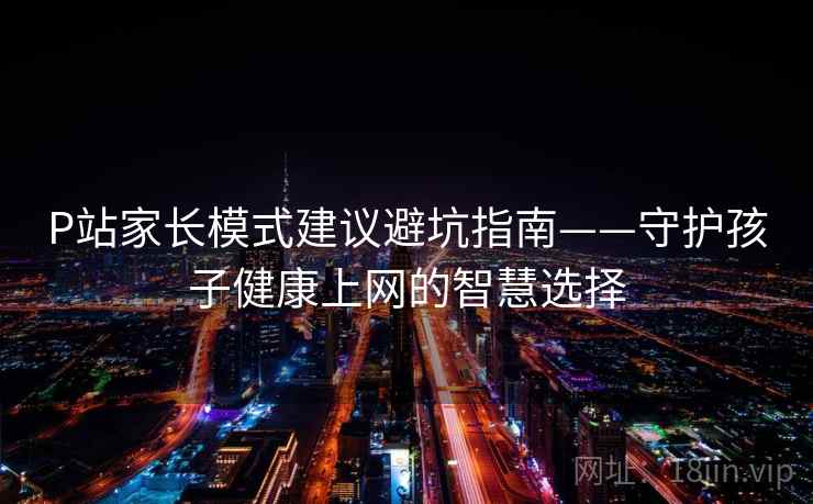 P站家长模式建议避坑指南——守护孩子健康上网的智慧选择