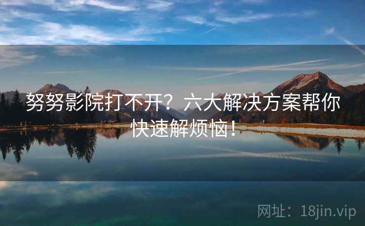 努努影院打不开？六大解决方案帮你快速解烦恼！