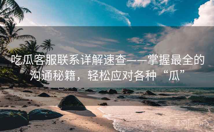 吃瓜客服联系详解速查——掌握最全的沟通秘籍，轻松应对各种“瓜”