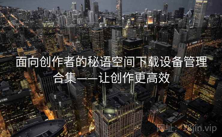 面向创作者的秘语空间下载设备管理合集——让创作更高效