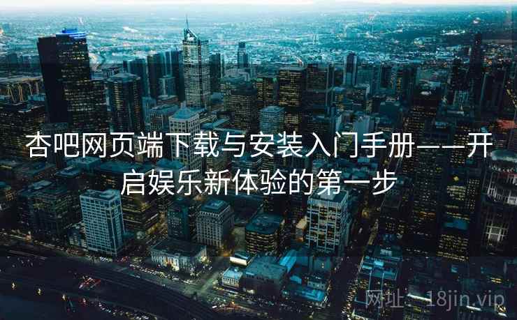 杏吧网页端下载与安装入门手册——开启娱乐新体验的第一步