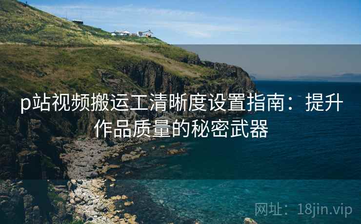 p站视频搬运工清晰度设置指南：提升作品质量的秘密武器