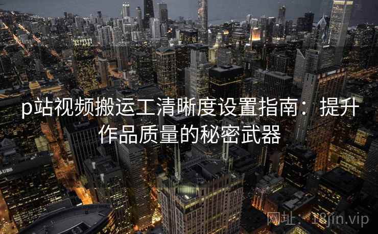 p站视频搬运工清晰度设置指南：提升作品质量的秘密武器