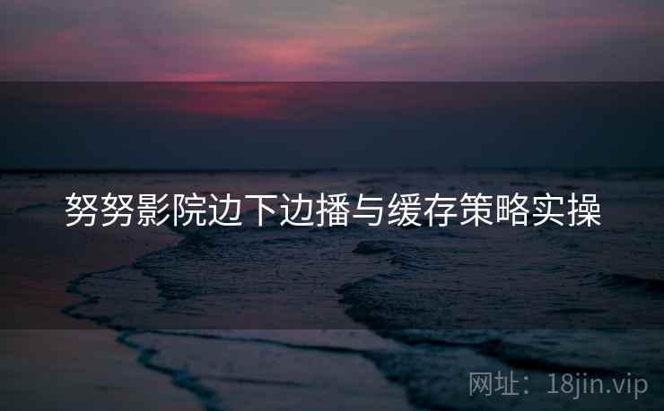 努努影院边下边播与缓存策略实操