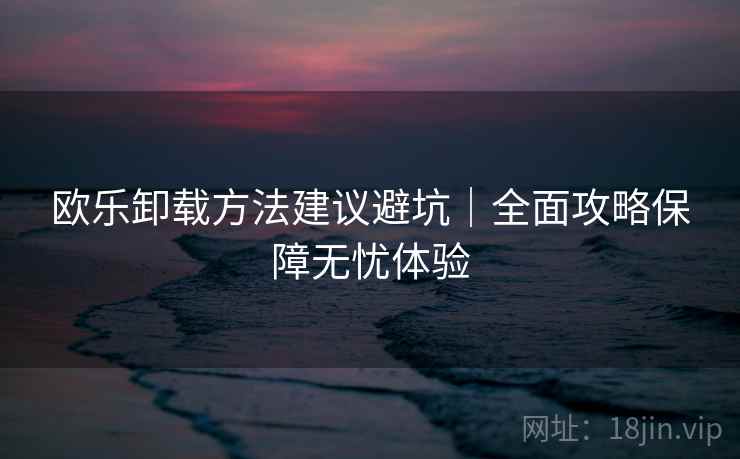 欧乐卸载方法建议避坑｜全面攻略保障无忧体验