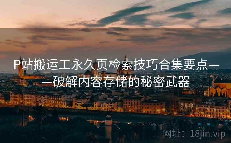 P站搬运工永久页检索技巧合集要点——破解内容存储的秘密武器