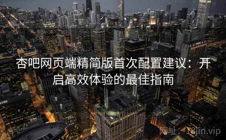 杏吧网页端精简版首次配置建议：开启高效体验的最佳指南